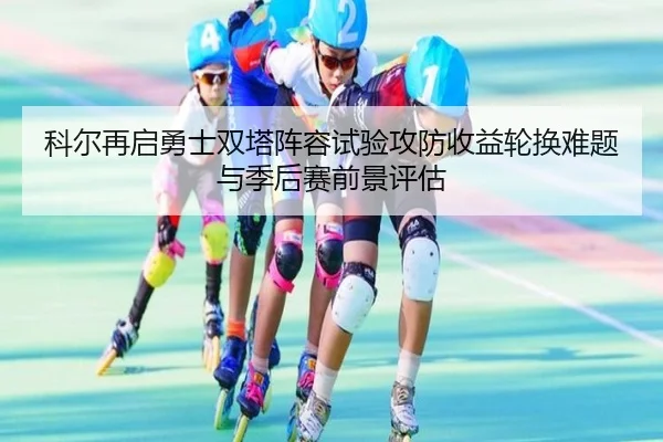科尔再启勇士双塔阵容试验攻防收益轮换难题与季后赛前景评估